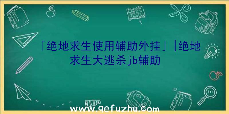 「绝地求生使用辅助外挂」|绝地求生大逃杀jb辅助